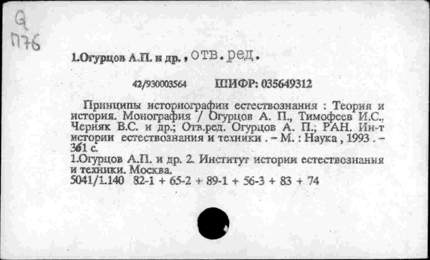 ﻿ЬОгурцов АЛ. и др., О ТВ. реД.
42/930003564 ШИФР: 035649312
Принципы историографии естествознания : Теория и история. Монография / Огурцов А, П., Тимофеев И.С., Черняк В.С. и др.; Отв.ред. Огурцов А. П., РАН. Ин-т истории естествознания и техники . - М.: Наука, 1993 . -
Х.Отурцов А.П. и др. 2. Институт истории естествознания и техники. Москва.
5041/1140 82-1 + 65-2 + 89-1 + 56-3 + 83 + 74